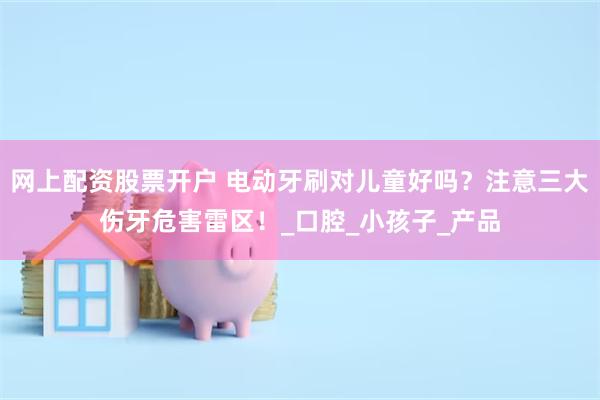 网上配资股票开户 电动牙刷对儿童好吗？注意三大伤牙危害雷区！_口腔_小孩子_产品