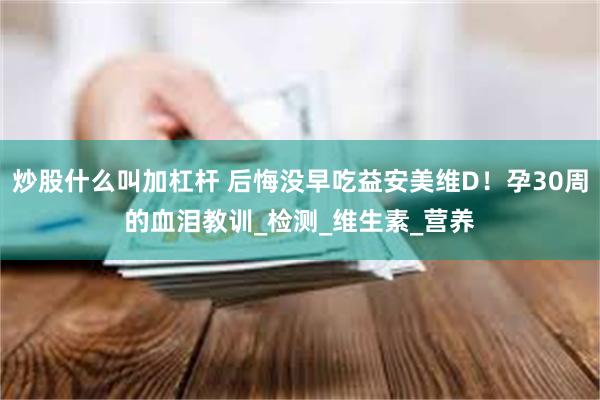 炒股什么叫加杠杆 后悔没早吃益安美维D！孕30周的血泪教训_检测_维生素_营养