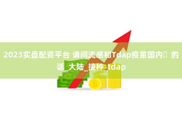 2023实盘配资平台 请问流感和Tdap疫苗国内️的话_大陆_接种_tdap
