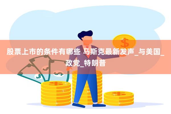 股票上市的条件有哪些 马斯克最新发声_与美国_政党_特朗普