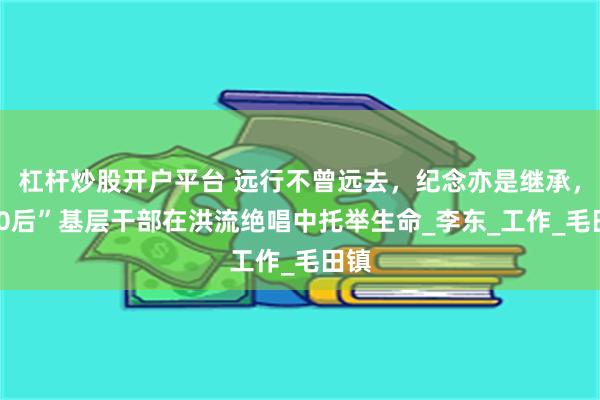 杠杆炒股开户平台 远行不曾远去，纪念亦是继承，“90后”基层干部在洪流绝唱中托举生命_李东_工作_毛田镇