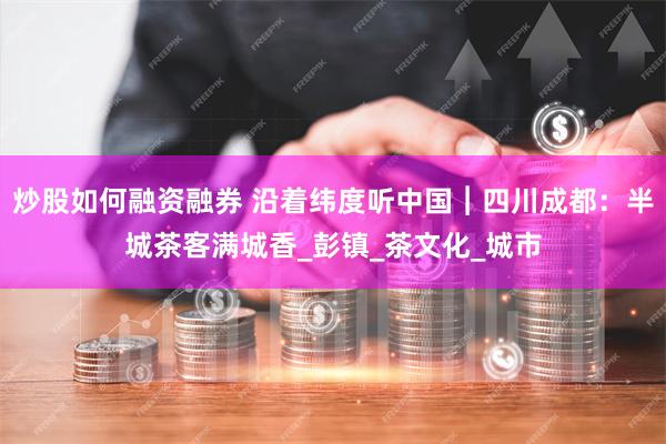 炒股如何融资融券 沿着纬度听中国︱四川成都：半城茶客满城香_彭镇_茶文化_城市