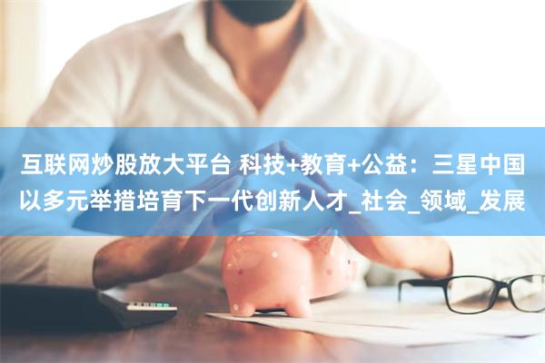 互联网炒股放大平台 科技+教育+公益：三星中国以多元举措培育下一代创新人才_社会_领域_发展
