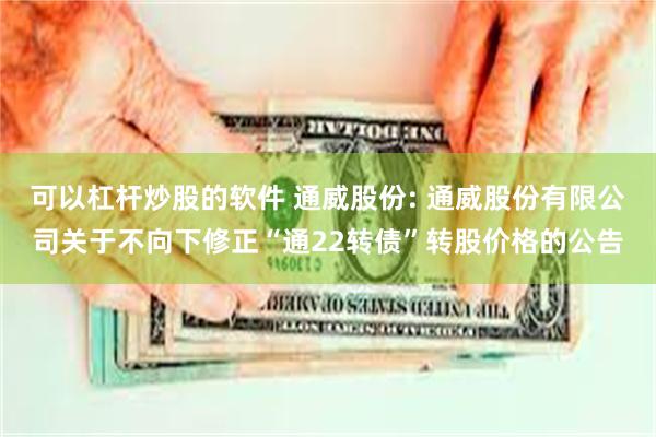 可以杠杆炒股的软件 通威股份: 通威股份有限公司关于不向下修正“通22转债”转股价格的公告