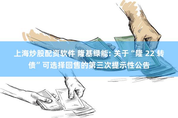 上海炒股配资软件 隆基绿能: 关于“隆 22 转债”可选择回售的第三次提示性公告