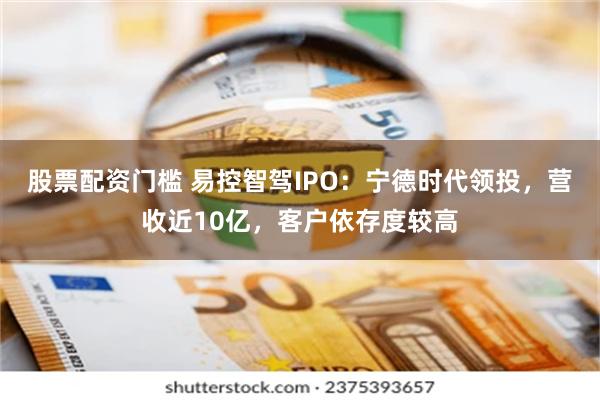 股票配资门槛 易控智驾IPO：宁德时代领投，营收近10亿，客户依存度较高
