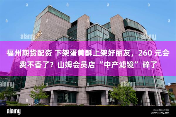 福州期货配资 下架蛋黄酥上架好丽友，260 元会费不香了？山姆会员店 “中产滤镜” 碎了
