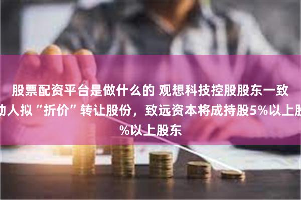 股票配资平台是做什么的 观想科技控股股东一致行动人拟“折价”转让股份，致远资本将成持股5%以上股东