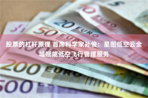 股票的杠杆原理 首席科学家孙俊：星图低空云全域赋能低空飞行管理服务