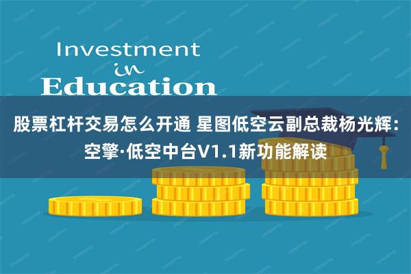 股票杠杆交易怎么开通 星图低空云副总裁杨光辉：空擎·低空中台V1.1新功能解读