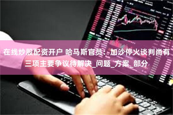 在线炒股配资开户 哈马斯官员：加沙停火谈判尚有三项主要争议待解决_问题_方案_部分