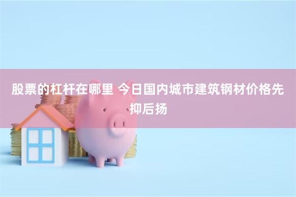 股票的杠杆在哪里 今日国内城市建筑钢材价格先抑后扬