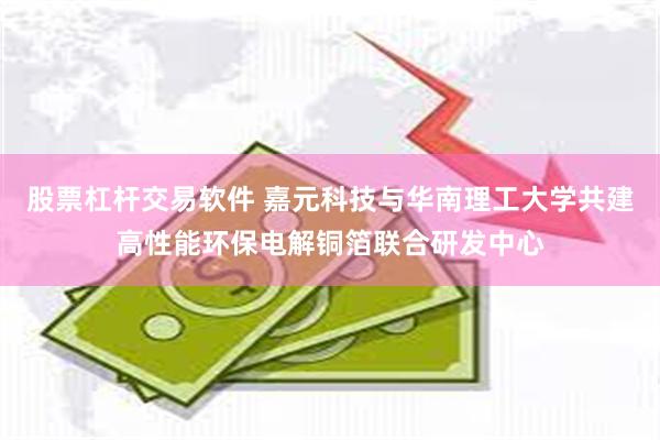 股票杠杆交易软件 嘉元科技与华南理工大学共建高性能环保电解铜箔联合研发中心