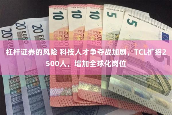 杠杆证券的风险 科技人才争夺战加剧，TCL扩招2500人，增加全球化岗位