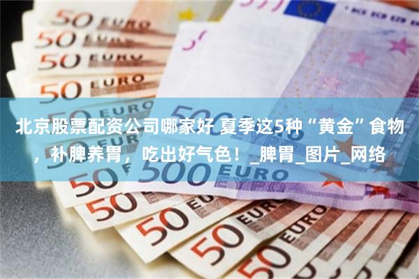 北京股票配资公司哪家好 夏季这5种“黄金”食物，补脾养胃，吃出好气色！_脾胃_图片_网络