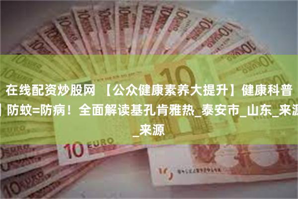 在线配资炒股网 【公众健康素养大提升】健康科普｜防蚊=防病！全面解读基孔肯雅热_泰安市_山东_来源