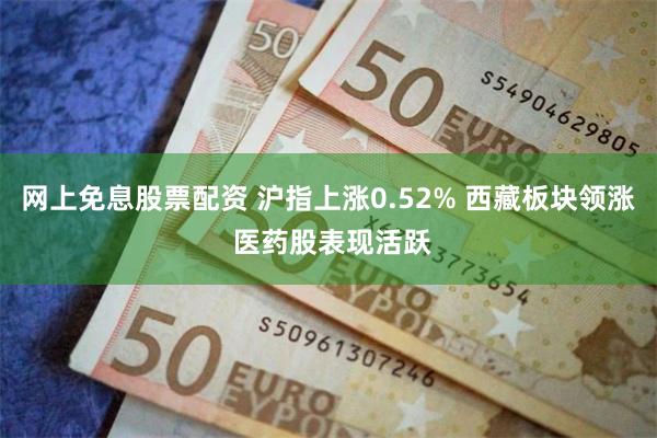 网上免息股票配资 沪指上涨0.52% 西藏板块领涨 医药股表现活跃