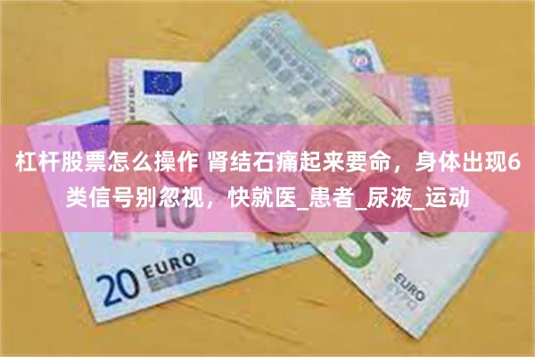 杠杆股票怎么操作 肾结石痛起来要命，身体出现6类信号别忽视，快就医_患者_尿液_运动