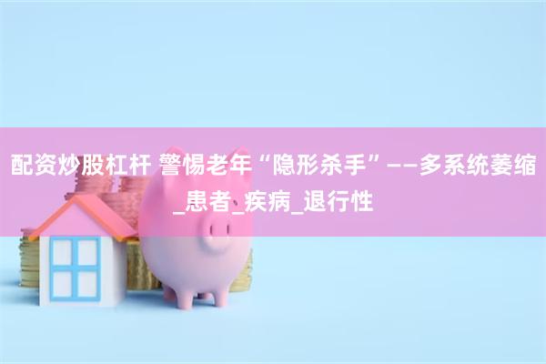 配资炒股杠杆 警惕老年“隐形杀手”——多系统萎缩_患者_疾病_退行性