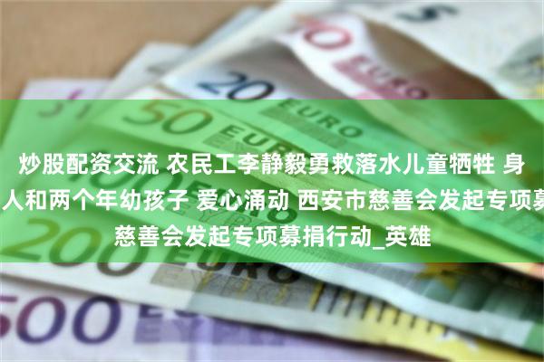 炒股配资交流 农民工李静毅勇救落水儿童牺牲 身后留下四位老人和两个年幼孩子 爱心涌动 西安市慈善会发起专项募捐行动_英雄