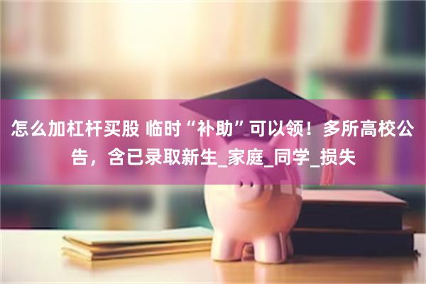 怎么加杠杆买股 临时“补助”可以领！多所高校公告，含已录取新生_家庭_同学_损失