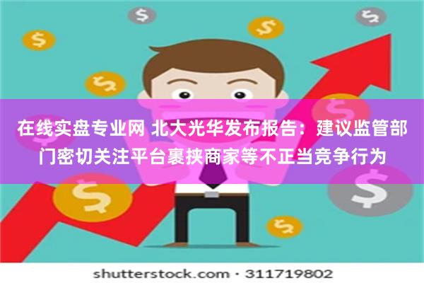 在线实盘专业网 北大光华发布报告：建议监管部门密切关注平台裹挟商家等不正当竞争行为