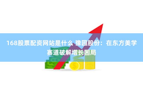 168股票配资网站是什么 豫园股份：在东方美学赛道破解增长困局