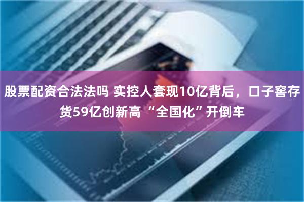 股票配资合法法吗 实控人套现10亿背后，口子窖存货59亿创新高 “全国化”开倒车