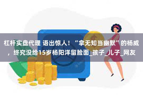 杠杆实盘代理 语出惊人！“拿无知当幽默”的杨威，终究没给15岁杨阳洋留脸面_孩子_儿子_网友
