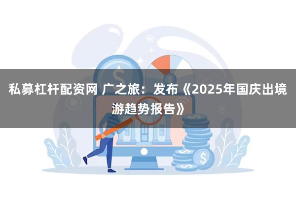 私募杠杆配资网 广之旅：发布《2025年国庆出境游趋势报告》