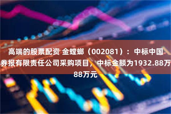 高端的股票配资 金螳螂（002081）：中标中国证券报有限责任公司采购项目，中标金额为1932.88万元
