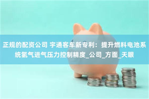 正规的配资公司 宇通客车新专利：提升燃料电池系统氢气进气压力控制精度_公司_方面_天眼