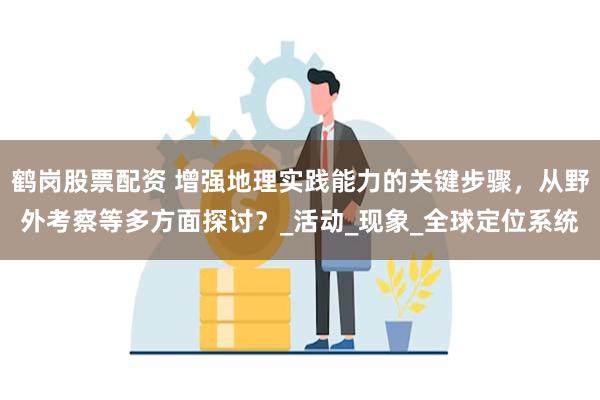 鹤岗股票配资 增强地理实践能力的关键步骤，从野外考察等多方面探讨？_活动_现象_全球定位系统