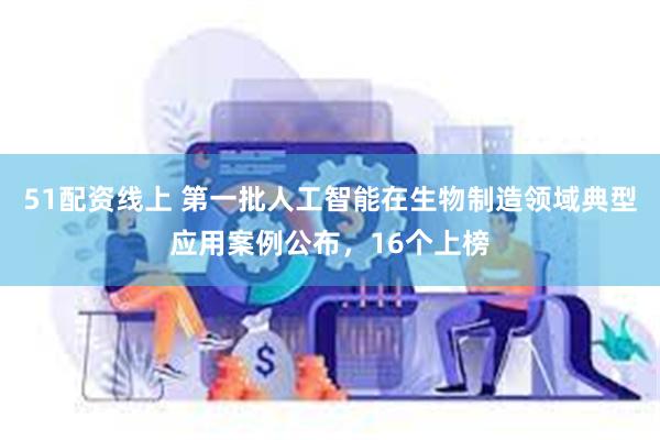 51配资线上 第一批人工智能在生物制造领域典型应用案例公布，16个上榜