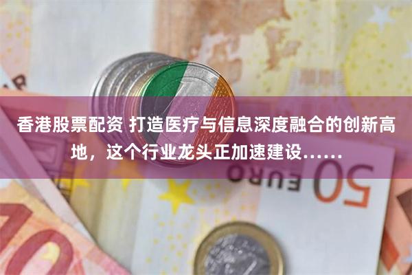 香港股票配资 打造医疗与信息深度融合的创新高地，这个行业龙头正加速建设……