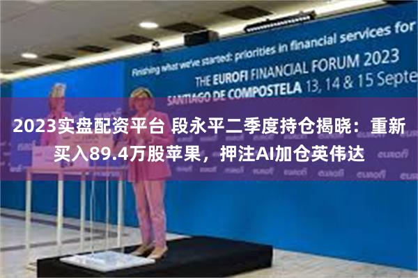 2023实盘配资平台 段永平二季度持仓揭晓：重新买入89.4万股苹果，押注AI加仓英伟达