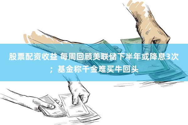 股票配资收益 每周回顾美联储下半年或降息3次；基金称千金难买牛回头