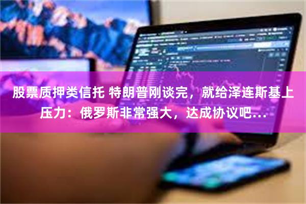 股票质押类信托 特朗普刚谈完，就给泽连斯基上压力：俄罗斯非常强大，达成协议吧…
