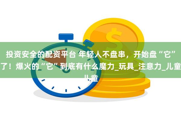 投资安全的配资平台 年轻人不盘串，开始盘“它”了！爆火的“它”到底有什么魔力_玩具_注意力_儿童