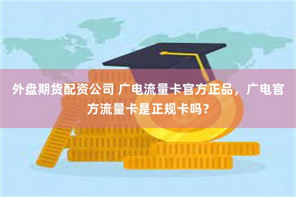 外盘期货配资公司 广电流量卡官方正品，广电官方流量卡是正规卡吗？