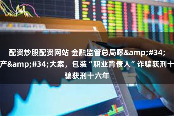 配资炒股配资网站 金融监管总局曝&#34;黑灰产&#34;大案，包装“职业背债人”诈骗获刑十六年