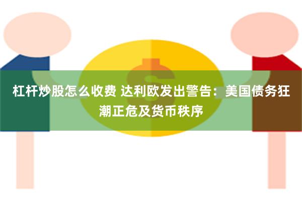 杠杆炒股怎么收费 达利欧发出警告：美国债务狂潮正危及货币秩序