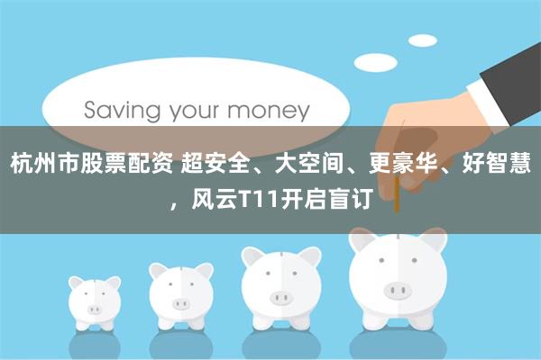 杭州市股票配资 超安全、大空间、更豪华、好智慧,风云T11开启盲订
