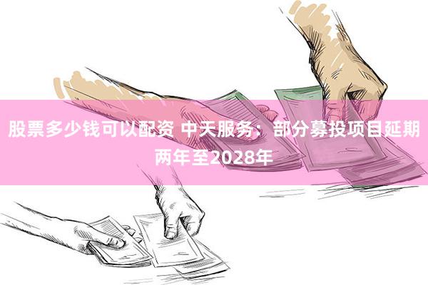 股票多少钱可以配资 中天服务:部分募投项目延期两年至2028年